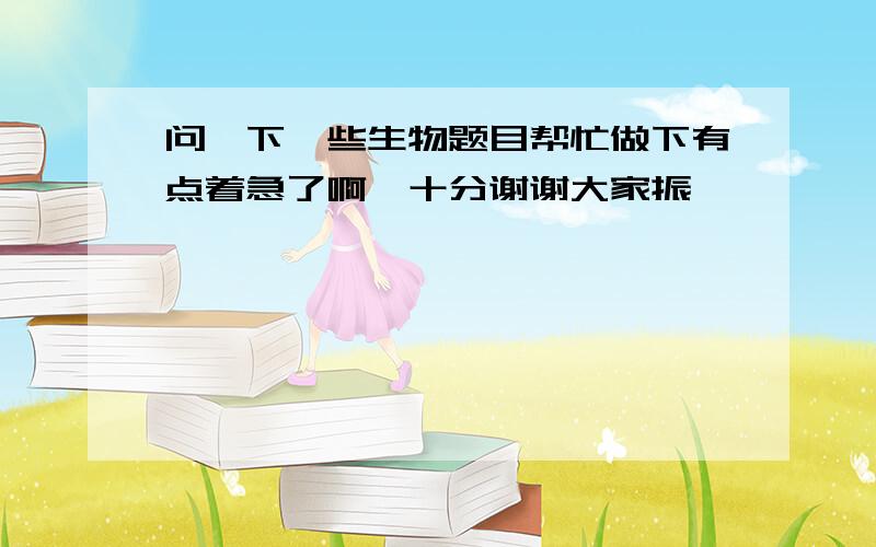 问一下一些生物题目帮忙做下有点着急了啊,十分谢谢大家振