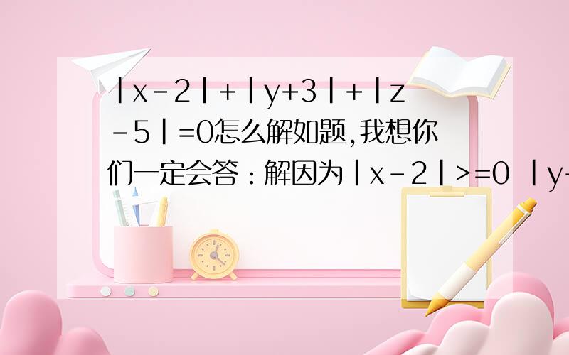 |x-2|+|y+3|+|z-5|=0怎么解如题,我想你们一定会答：解因为|x-2|>=0 |y+3|>=0 |z-5|>=0结合题目 所以x-2=0 y+3=0 z-5=0 得x=2 y=-3 z=5可|x|+|y|+|z|=|2|+|-3|+|5|=2+3+5=10所以Y应该是3,为什么是-3呢?老师也这样答,可是我