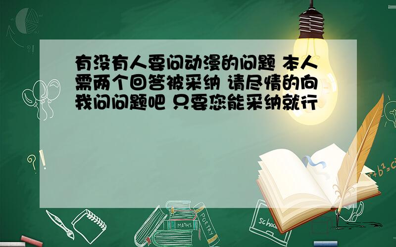 有没有人要问动漫的问题 本人需两个回答被采纳 请尽情的向我问问题吧 只要您能采纳就行