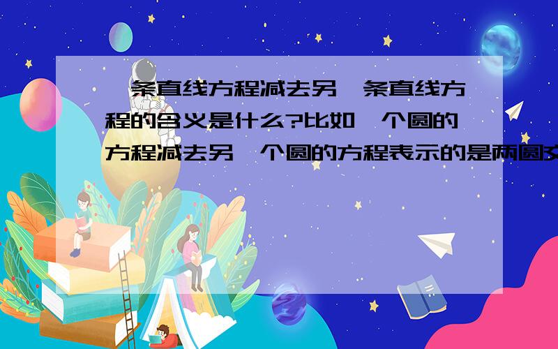 一条直线方程减去另一条直线方程的含义是什么?比如一个圆的方程减去另一个圆的方程表示的是两圆交点的直线,