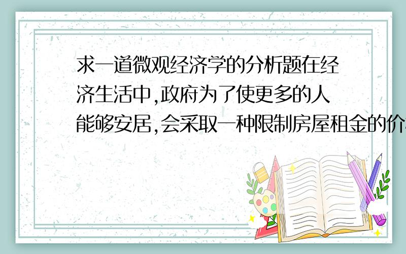 求一道微观经济学的分析题在经济生活中,政府为了使更多的人能够安居,会采取一种限制房屋租金的价格政策.请问对房租的限制有利于解决住房问题吗?（最好配图解）