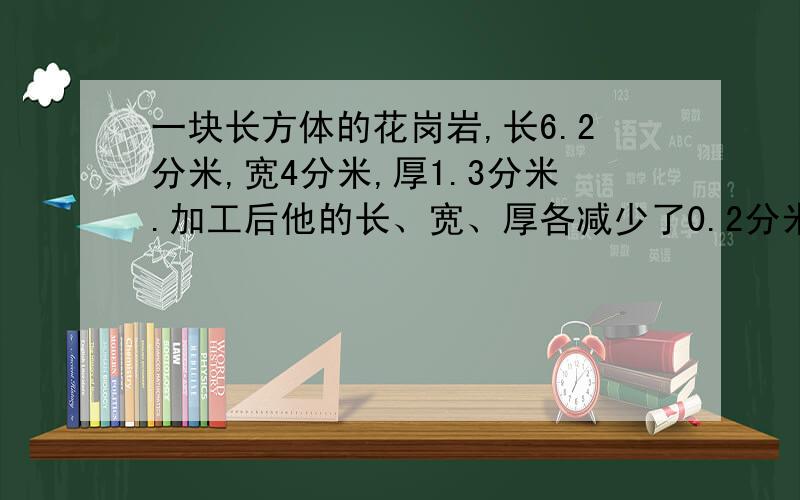 一块长方体的花岗岩,长6.2分米,宽4分米,厚1.3分米.加工后他的长、宽、厚各减少了0.2分米,加工后这块长方体花岗岩的体积是多少?比原来减少多少?应用题