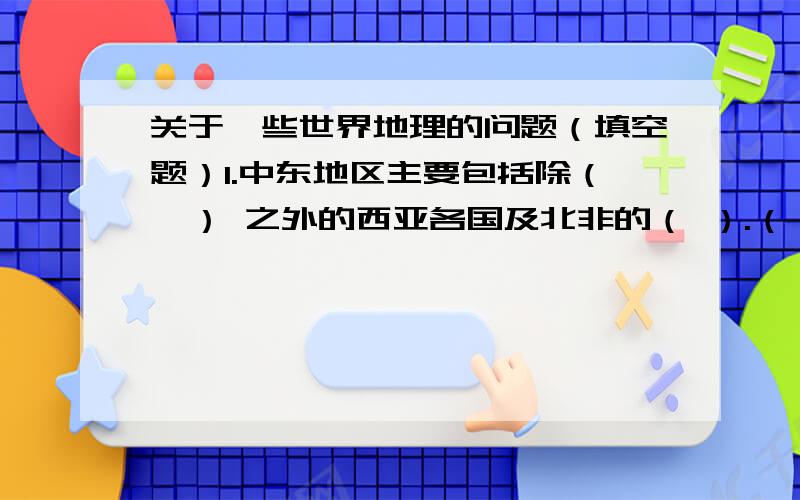 关于一些世界地理的问题（填空题）1.中东地区主要包括除（  ） 之外的西亚各国及北非的（ ）.（  ）,（  ）属于地跨两大洲的国家.2..世界最高的大高原是（ ）,最大的群岛是（ ）.亚洲南