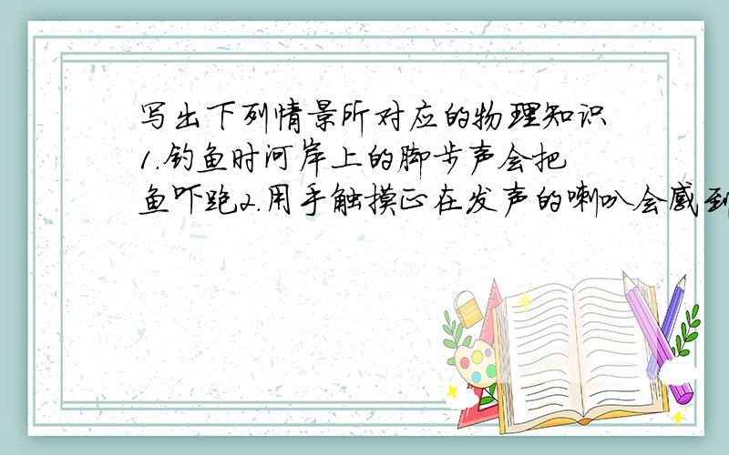 写出下列情景所对应的物理知识1.钓鱼时河岸上的脚步声会把鱼吓跑2.用手触摸正在发声的喇叭会感到震动3.给摩托车的发动机装上消声器4.工人利用超声波清洗钟表零件5.用立体声收音机收听