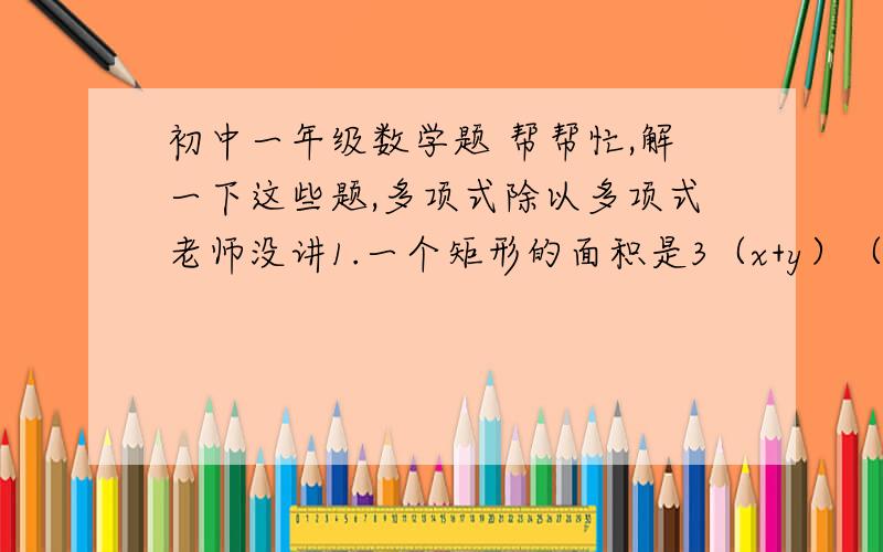 初中一年级数学题 帮帮忙,解一下这些题,多项式除以多项式老师没讲1.一个矩形的面积是3（x+y）（x-y）,如果它的一边为（x+y）,则它的周长是多少?2.若81的2+x次方等于27的x+5次方,则x是多少?3.