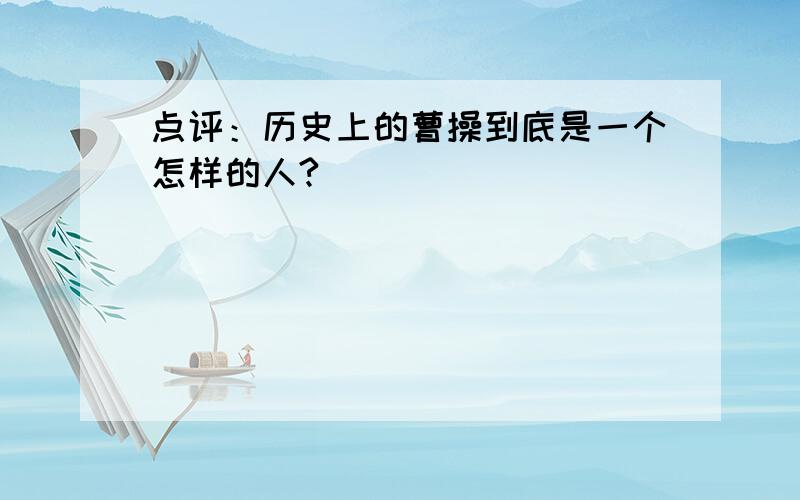 点评：历史上的曹操到底是一个怎样的人?