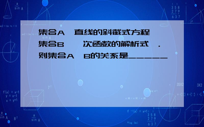 集合A{直线的斜截式方程},集合B{一次函数的解析式}.则集合A,B的关系是_____