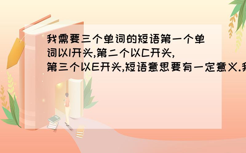 我需要三个单词的短语第一个单词以I开头,第二个以C开头,第三个以E开头,短语意思要有一定意义.我需要英语短语第一个单词以I开头,第二个以C开头,第三个以E开头,短语要连在一起,有一定意