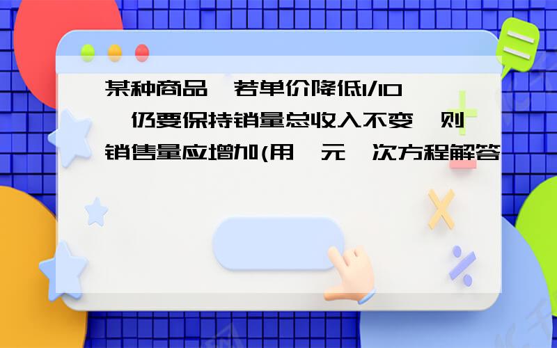 某种商品,若单价降低1/10,仍要保持销量总收入不变,则销售量应增加(用一元一次方程解答