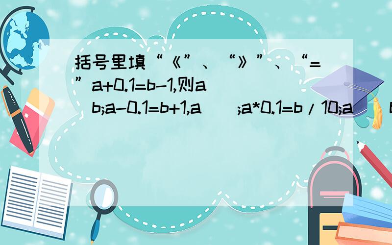 括号里填“《”、“》”、“=”a+0.1=b-1,则a()b;a-0.1=b+1,a();a*0.1=b/10;a()b;a/10=b*0.1,a()b.