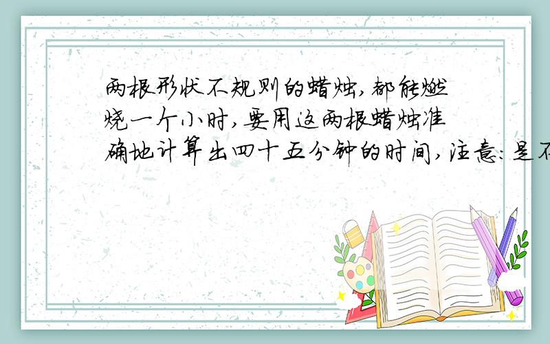 两根形状不规则的蜡烛,都能燃烧一个小时,要用这两根蜡烛准确地计算出四十五分钟的时间,注意：是不规则的蜡烛，蜡烛可以两头燃烧