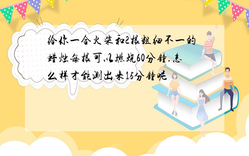 给你一合火柴和2根粗细不一的蜡烛每根可以燃烧60分钟.怎么样才能测出来15分钟呢