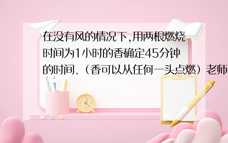 在没有风的情况下,用两根燃烧时间为1小时的香确定45分钟的时间.（香可以从任何一头点燃）老师都不告诉我们求什么.郁闷.