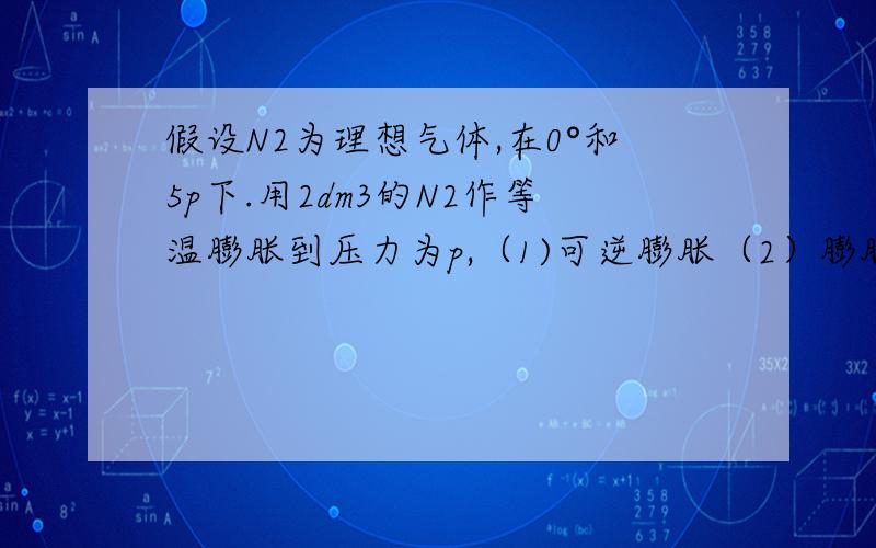 假设N2为理想气体,在0°和5p下.用2dm3的N2作等温膨胀到压力为p,（1)可逆膨胀（2）膨胀在外压为恒定为p下进行计算两者Q W △U △H