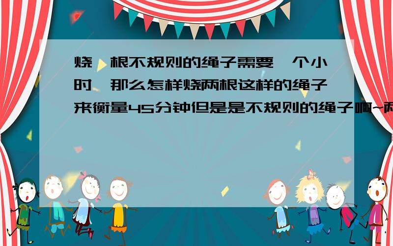 烧一根不规则的绳子需要一个小时,那么怎样烧两根这样的绳子来衡量45分钟但是是不规则的绳子啊~两头烧行的通吗?