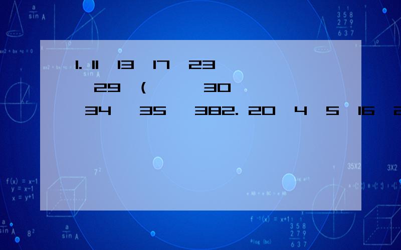 1. 11,13,17,23,29,(      30, 34, 35, 382. 20,4,5,16,2,8,4,4,(),9,21,3     17,7,18,83. 20/9,4/3,7/9,4/9, 1/4,(     5/9, 5/6, 1/36, 5/364. 1,2,2,4,3,8,4,14,5,(   20 22 25 275. 25,32,37,47,(   56,57,58,596. 86,75,63,54,45,(    38  37 36 45谢谢了.