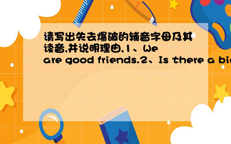 请写出失去爆破的辅音字母及其读音,并说明理由,1、We are good friends.2、Is there a big ball on the desk?3、Where is that big factory?4、Good morning ,comrade Li!5、Whom did you look for a moment ago?