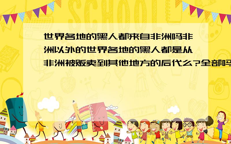 世界各地的黑人都来自非洲吗非洲以外的世界各地的黑人都是从非洲被贩卖到其他地方的后代么?全部吗