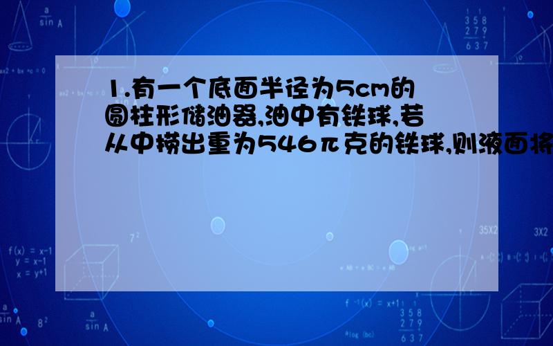 1.有一个底面半径为5cm的圆柱形储油器,油中有铁球,若从中捞出重为546π克的铁球,则液面将下降{ |cm【1m³的铁球重7.8克】