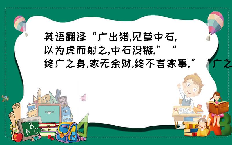 英语翻译“广出猎,见草中石,以为虎而射之,中石没镞.”“终广之身,家无余财,终不言家事.”“广之将兵,乏绝之处,见水,士卒不尽饮,广不近水.”