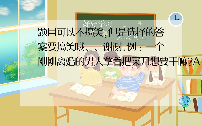 题目可以不搞笑,但是选择的答案要搞笑哦、、谢谢.例：一个刚刚离婚的男人拿着把菜刀想要干嘛?A：去杀人     B：学做菜     C：自杀