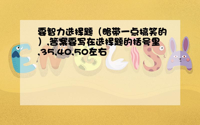 要智力选择题（略带一点搞笑的）,答案要写在选择题的括号里,35,40,50左右