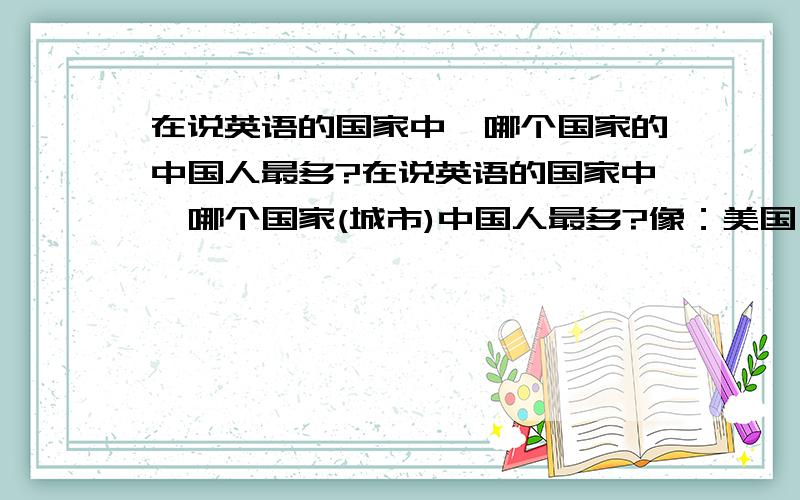 在说英语的国家中,哪个国家的中国人最多?在说英语的国家中,哪个国家(城市)中国人最多?像：美国,加拿大,英国,爱尔兰,澳大利亚,新西兰```` 注意不算华侨 华人什么的···大概有多少人，还