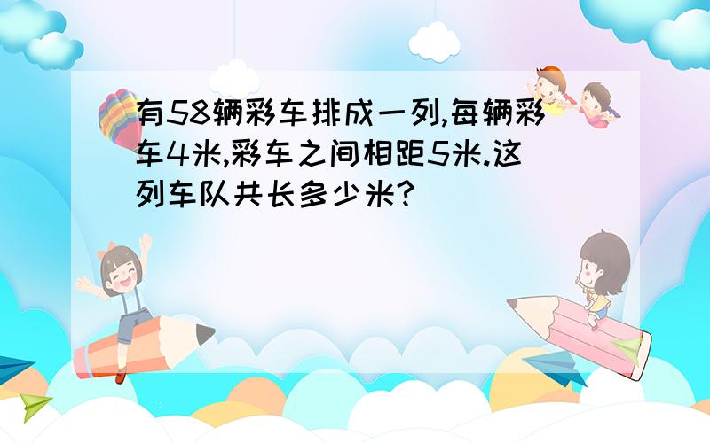 有58辆彩车排成一列,每辆彩车4米,彩车之间相距5米.这列车队共长多少米?