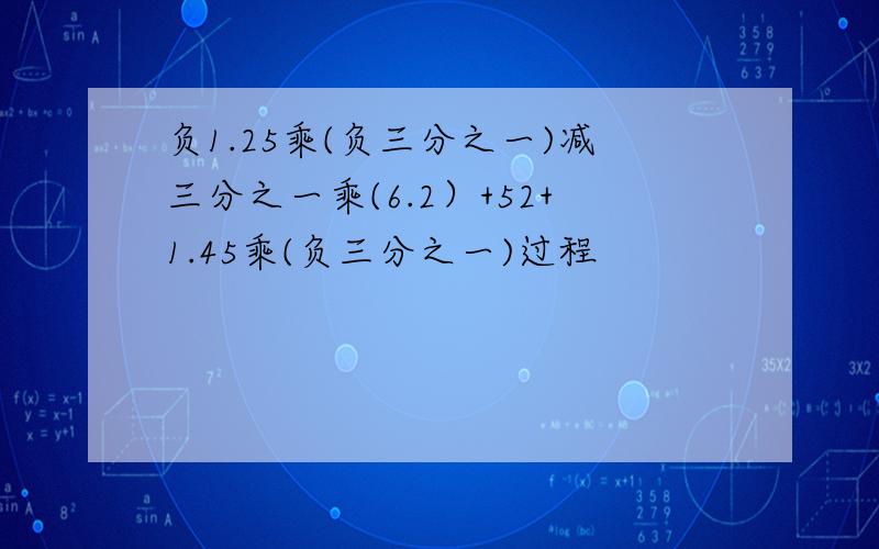 负1.25乘(负三分之一)减三分之一乘(6.2）+52+1.45乘(负三分之一)过程