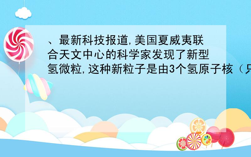 、最新科技报道,美国夏威夷联合天文中心的科学家发现了新型氢微粒,这种新粒子是由3个氢原子核（只含质子