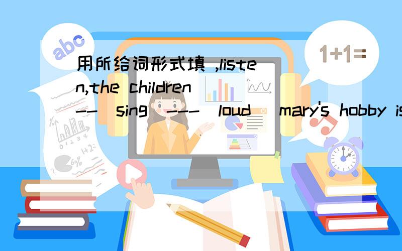 用所给词形式填 ,listen,the children--(sing)---(loud) mary's hobby is----(swim)in the winter