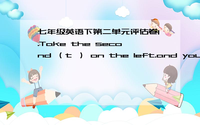 七年级英语下第二单元评估卷1.Take the second （t ） on the left，and you can see the post office.2.Excuse me，where’s the （n ） hospital.3.It’s about five kilometers （a ） from here.