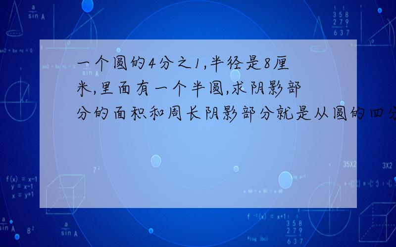 一个圆的4分之1,半径是8厘米,里面有一个半圆,求阴影部分的面积和周长阴影部分就是从圆的四分之一里去掉半圆剩下的部分