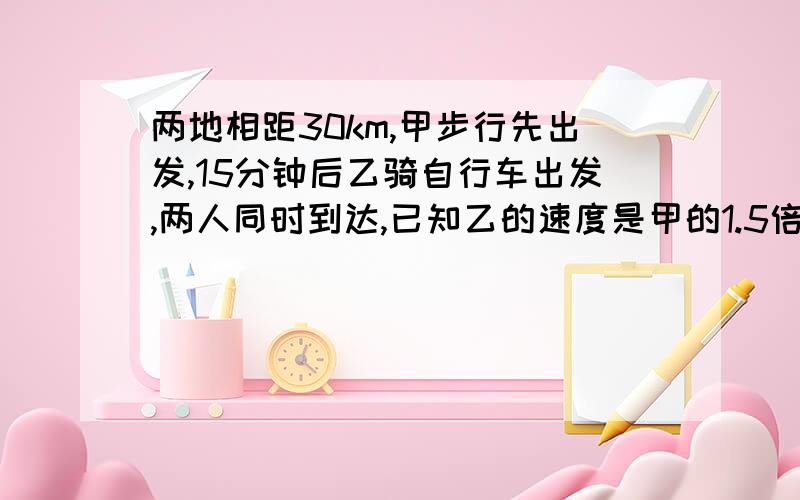 两地相距30km,甲步行先出发,15分钟后乙骑自行车出发,两人同时到达,已知乙的速度是甲的1.5倍,问甲乙的速度分别是?题目要求用算术方法的,没办法