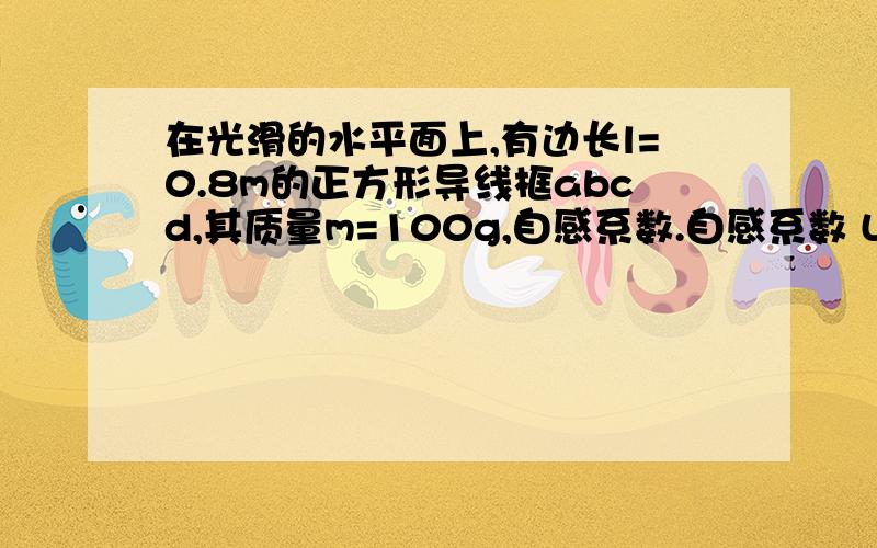 在光滑的水平面上,有边长l=0.8m的正方形导线框abcd,其质量m=100g,自感系数.自感系数 L=10^-3H,电阻不计.该导线框cd边在t=0时,从x=0处以初速度4m/s进入磁感应强度为B=0.5T的有界匀强磁场区域,磁场区