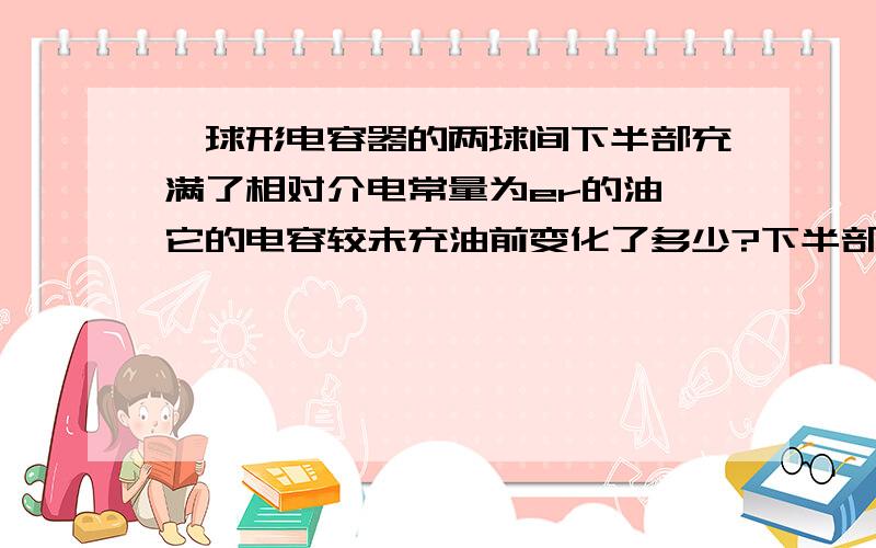 一球形电容器的两球间下半部充满了相对介电常量为er的油,它的电容较未充油前变化了多少?下半部分充满油,那么上半部分的电容不变吗?怎么推导?