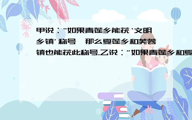 甲说：“如果青莲乡能获‘文明乡镇’称号,那么夏莲乡和芙蓉镇也能获此称号.乙说：”如果青莲乡和夏莲乡能获‘文明乡镇’称号,则芙蓉镇肯定不能获此称号.丙说：”不管青莲乡能否获‘