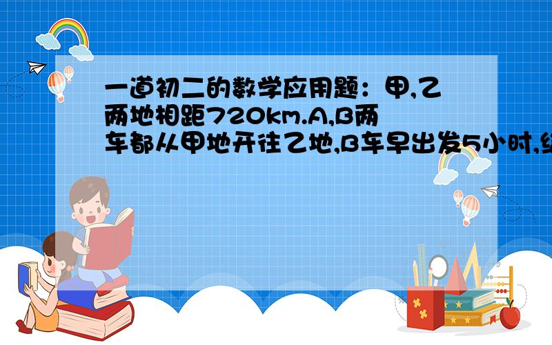 一道初二的数学应用题：甲,乙两地相距720km.A,B两车都从甲地开往乙地,B车早出发5小时,结果A车比B车快1小时到达,已知A车与B车速度之比为3：2,求两车的速度.