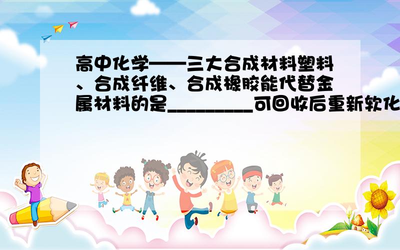 高中化学——三大合成材料塑料、合成纤维、合成橡胶能代替金属材料的是_________可回收后重新软化加工的是__________