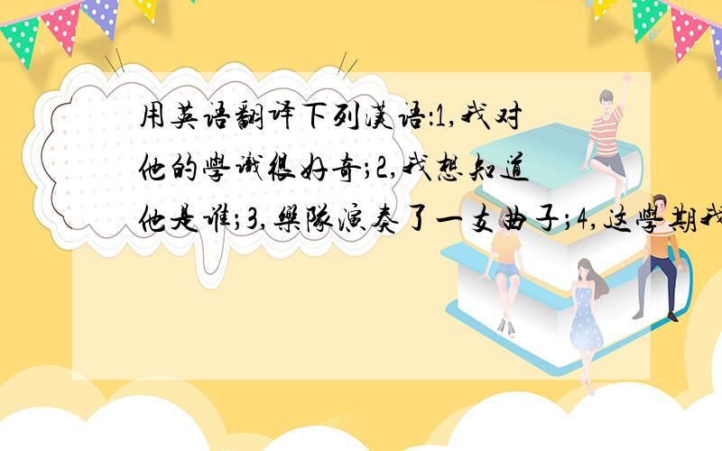 用英语翻译下列汉语：1,我对他的学识很好奇；2,我想知道他是谁；3,乐队演奏了一支曲子；4,这学期我们要学古代史；5,他写了一篇很优秀的作文；