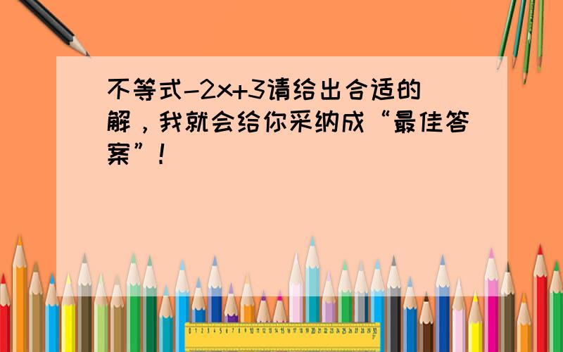 不等式-2x+3请给出合适的解，我就会给你采纳成“最佳答案”！