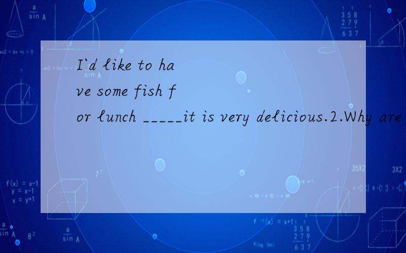 I`d like to have some fish for lunch _____it is very delicious.2.Why are you in a great hurry,Paul?I have to,_____I`ll be late for school.