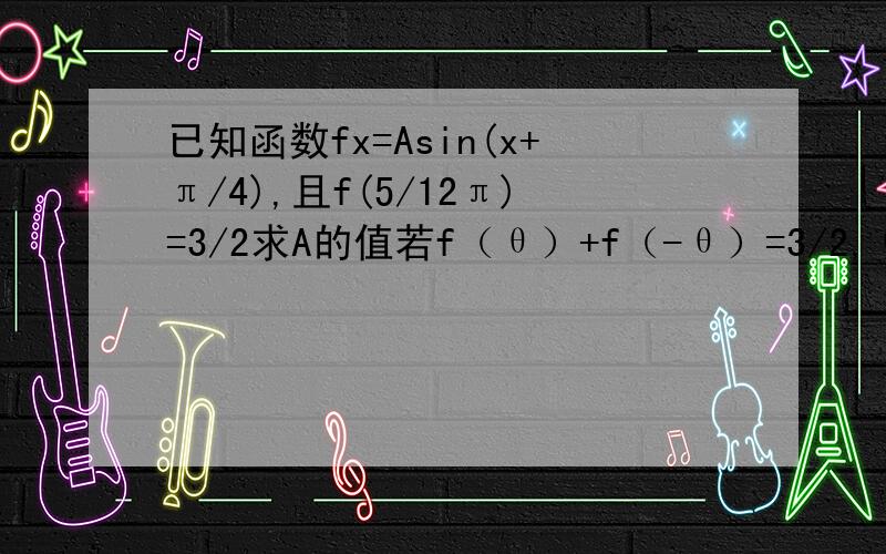 已知函数fx=Asin(x+π/4),且f(5/12π)=3/2求A的值若f（θ）+f（-θ）=3/2,θ∈（哦,π/2）,求f（3/4π-θ）