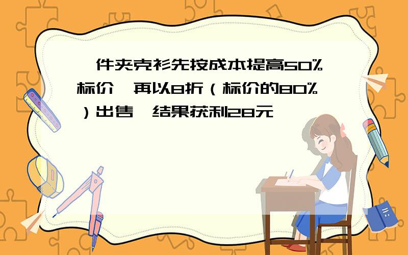 一件夹克衫先按成本提高50%标价,再以8折（标价的80%）出售,结果获利28元