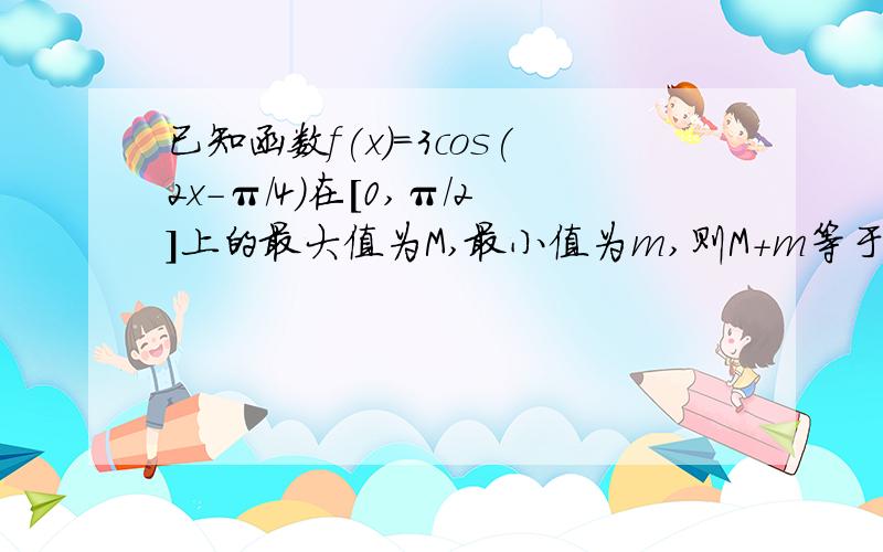 已知函数f(x)=3cos(2x-π/4)在[0,π/2]上的最大值为M,最小值为m,则M+m等于