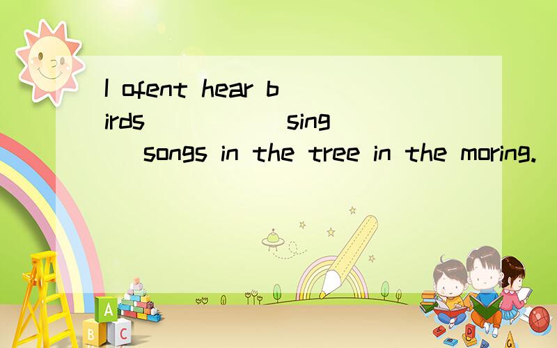 I ofent hear birds ____(sing) songs in the tree in the moring.