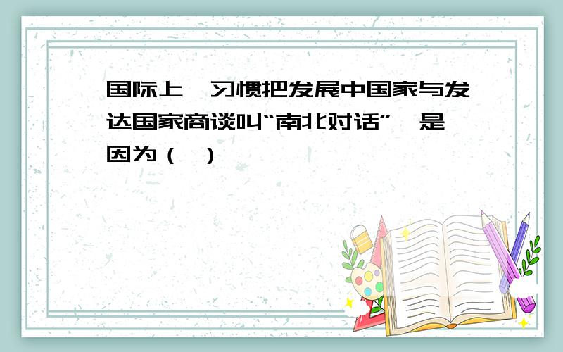 国际上,习惯把发展中国家与发达国家商谈叫“南北对话”,是因为（ ）