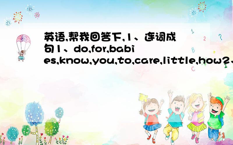 英语,帮我回答下,1、连词成句1、do,for,babies,know,you,to,care,little,how2、happiness,Tim,has,others,a,feeling,always,after,helping,of2、汉译英（汉语最好在下面复制一下或者标下序号）1、你可以给孩子们送礼物