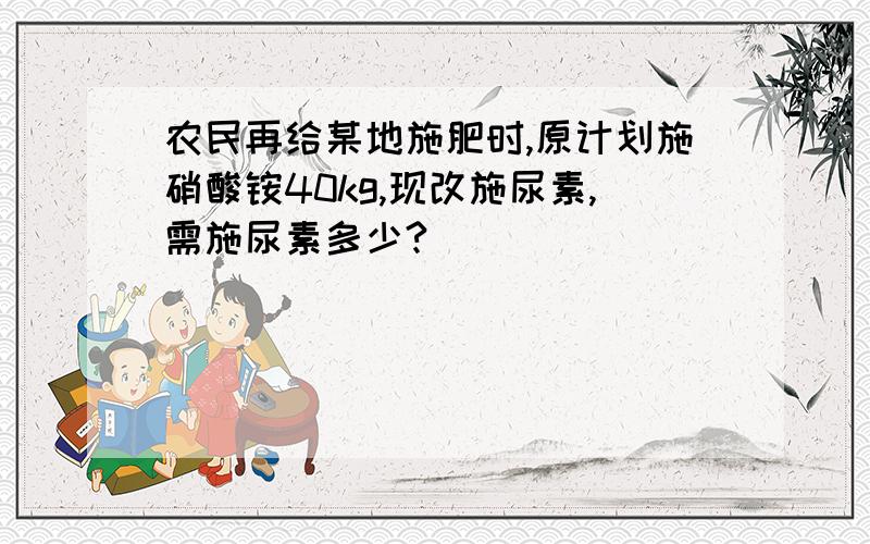 农民再给某地施肥时,原计划施硝酸铵40kg,现改施尿素,需施尿素多少?