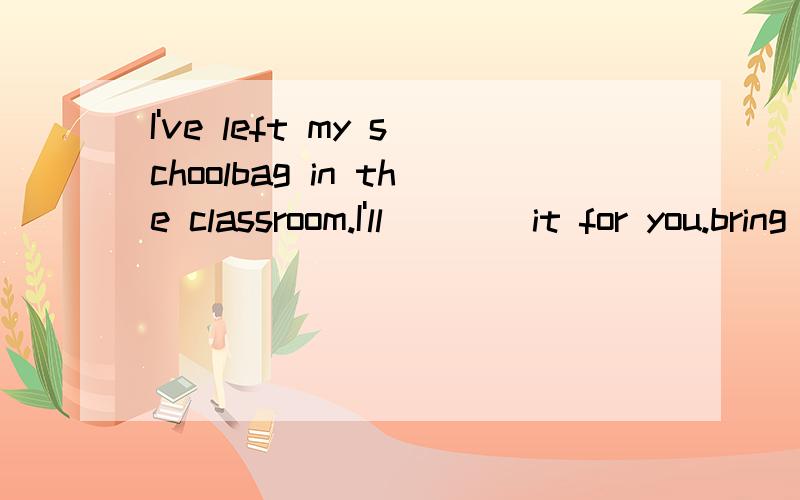 I've left my schoolbag in the classroom.I'll ___ it for you.bring get take carry我觉得是take 答案是get 为什么?